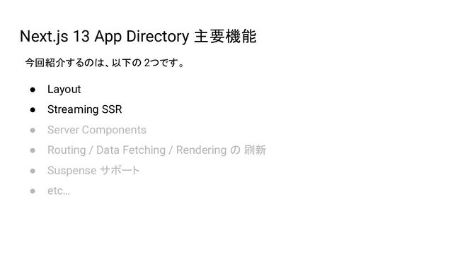 Next.js 13 App Directory 主要機能
● Layout
● Streaming SSR
● Server Components
● Routing / Data Fetching / Rendering の 刷新
● Suspense サポート
● etc…
今回紹介するのは、以下の 2つです。
