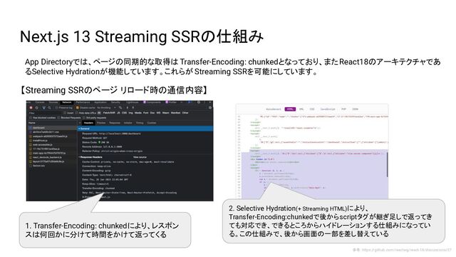 Next.js 13 Streaming SSRの仕組み
App Directoryでは、ページの同期的な取得は Transfer-Encoding: chunkedとなっており、またReact18のアーキテクチャであ
るSelective Hydrationが機能しています。これらが Streaming SSRを可能にしています。
【Streaming SSRのページ リロード時の通信内容】
参考：https://github.com/reactwg/react-18/discussions/37
1. Transfer-Encoding: chunkedにより、レスポン
スは何回かに分けて時間をかけて返ってくる
2. Selective Hydration(+ Streaming HTML)により、
Transfer-Encoding:chunkedで後からscriptタグが継ぎ足しで返ってき
ても対応でき、できるところからハイドレーションする仕組みになってい
る。この仕組みで、後から画面の一部を差し替えている

