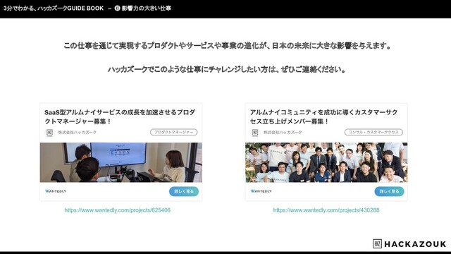 3分でわかる、ハッカズークGUIDE BOOK – ❻ 影響力の大きい仕事
この仕事を通じて実現するプロダクトやサービスや事業の進化が、日本の未来に大きな影響を与えます。
ハッカズークでこのような仕事にチャレンジしたい方は、ぜひご連絡ください。
https://www.wantedly.com/projects/430288
https://www.wantedly.com/projects/625406
