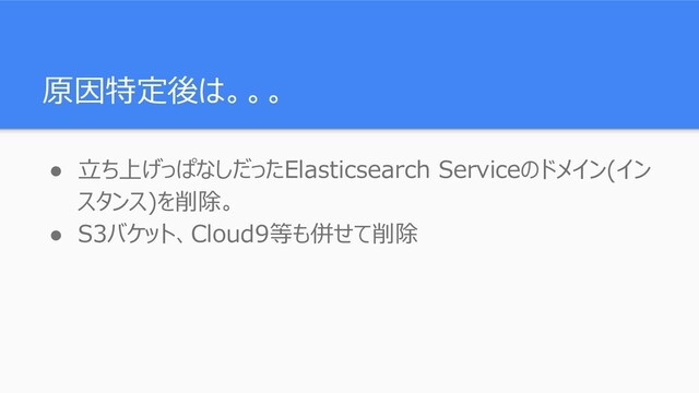 原因特定後は。。。
● 立ち上げっぱなしだったElasticsearch Serviceのドメイン(イン
スタンス)を削除。
● S3バケット、Cloud9等も併せて削除
