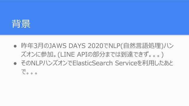 背景
● 昨年3月のJAWS DAYS 2020でNLP(自然言語処理)ハン
ズオンに参加。(LINE APIの部分までは到達できず。。。)
● そのNLPハンズオンでElasticSearch Serviceを利用したあと
で。。。
