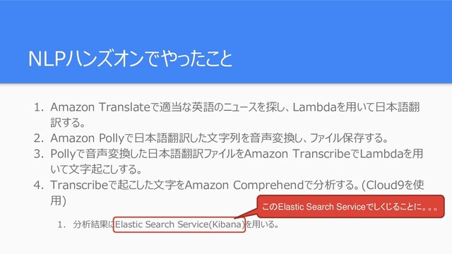 NLPハンズオンでやったこと
1. Amazon Translateで適当な英語のニュースを探し、Lambdaを用いて日本語翻
訳する。
2. Amazon Pollyで日本語翻訳した文字列を音声変換し、ファイル保存する。
3. Pollyで音声変換した日本語翻訳ファイルをAmazon TranscribeでLambdaを用
いて文字起こしする。
4. Transcribeで起こした文字をAmazon Comprehendで分析する。(Cloud9を使
用)
1. 分析結果にElastic Search Service(Kibana)を用いる。
このElastic Search Serviceでしくじることに。。。
