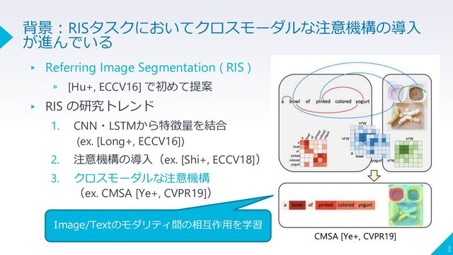 ▸ Referring Image Segmentation ( RIS )
▹ [Hu+, ECCV16] で初めて提案
▸ RIS の研究トレンド
1. CNN・LSTMから特徴量を結合
(ex. [Long+, ECCV16])
2. 注意機構の導入（ex. [Shi+, ECCV18]）
3. クロスモーダルな注意機構
（ex. CMSA [Ye+, CVPR19]）
3
背景：RISタスクにおいてクロスモーダルな注意機構の導入
が進んでいる
CMSA [Ye+, CVPR19]
Image/Textのモダリティ間の相互作用を学習
