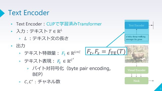 ▸ Text Encoder：CLIPで学習済みTransformer
▸ 入力：テキスト 𝑇 ∈ ℝ𝐿
▹ 𝐿 ：テキスト文の長さ
▸ 出力
▹ テキスト特徴量： 𝐹𝑡
∈ ℝ𝐿×𝐶
▹ テキスト表現： 𝐹
𝑠
∈ ℝ𝐶′
▹ バイト対符号化（byte pair encoding,
BEP）
▹ 𝐶, 𝐶′：チャネル数
9
Text Encoder
𝐹𝑡
, 𝐹𝑠
= 𝑓TE
(𝑇)

