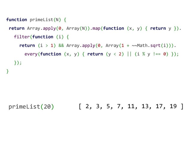 function primeList(N) {
return Array.apply(0, Array(N)).map(function (x, y) { return y }).
filter(function (i) {
return (i > 1) && Array.apply(0, Array(1 + ~~Math.sqrt(i))).
every(function (x, y) { return (y < 2) || (i % y !== 0) });
});
}
primeList(20) [ 2, 3, 5, 7, 11, 13, 17, 19 ]
