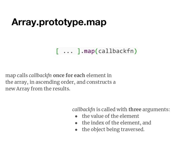 Array.prototype.map
map calls callbackfn once for each element in
the array, in ascending order, and constructs a
new Array from the results.
callbackfn is called with three arguments:
● the value of the element
● the index of the element, and
● the object being traversed.
[ ... ].map(callbackfn)
