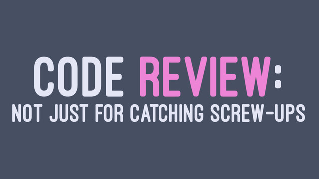 CODE REVIEW:
NOT JUST FOR CATCHING SCREW-UPS
