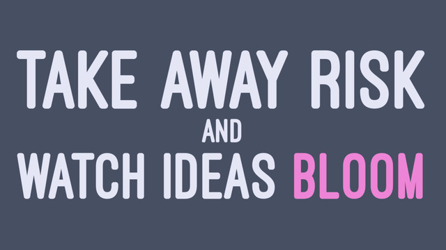TAKE AWAY RISK
AND
WATCH IDEAS BLOOM
