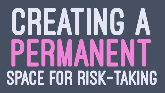 CREATING A
PERMANENT
SPACE FOR RISK-TAKING

