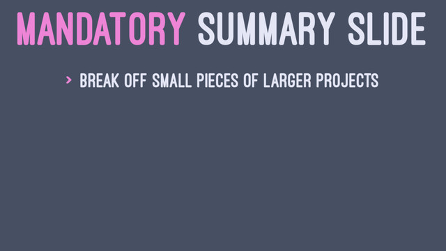 MANDATORY SUMMARY SLIDE
> Break off small pieces of larger projects
