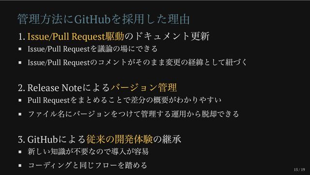 15 / 19
管理方法にGitHub
を採用した理由
1. Issue/Pull Request
駆動のドキュメント更新
Issue/Pull Request
を議論の場にできる
Issue/Pull Request
のコメントがそのまま変更の経緯として紐づく
2. Release Note
によるバージョン管理
Pull Request
をまとめることで差分の概要がわかりやすい
ファイル名にバージョンをつけて管理する運用から脱却できる
3. GitHub
による従来の開発体験の継承
新しい知識が不要なので導入が容易
コーディングと同じフローを踏める
