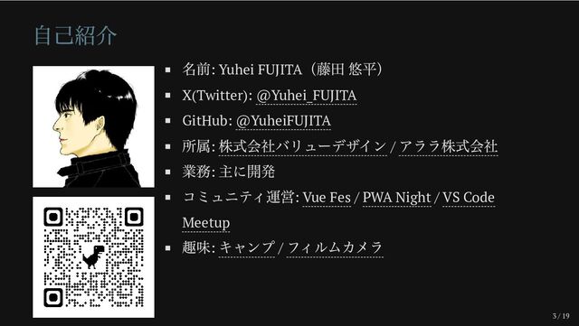 3 / 19
自己紹介
名前: Yuhei FUJITA
（藤田 悠平）
X(Twitter): @Yuhei_FUJITA
GitHub: @YuheiFUJITA
所属:
株式会社バリューデザイン /
アララ株式会社
業務:
主に開発
コミュニティ運営: Vue Fes / PWA Night / VS Code
Meetup
趣味:
キャンプ /
フィルムカメラ
