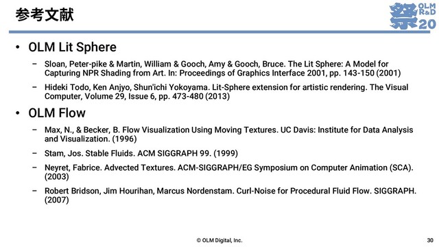 参考文献
• OLM Lit Sphere
– Sloan, Peter-pike & Martin, William & Gooch, Amy & Gooch, Bruce. The Lit Sphere: A Model for
Capturing NPR Shading from Art. In: Proceedings of Graphics Interface 2001, pp. 143-150 (2001)
– Hideki Todo, Ken Anjyo, Shun'ichi Yokoyama. Lit-Sphere extension for artistic rendering. The Visual
Computer, Volume 29, Issue 6, pp. 473-480 (2013)
• OLM Flow
– Max, N., & Becker, B. Flow Visualization Using Moving Textures. UC Davis: Institute for Data Analysis
and Visualization. (1996)
– Stam, Jos. Stable Fluids. ACM SIGGRAPH 99. (1999)
– Neyret, Fabrice. Advected Textures. ACM-SIGGRAPH/EG Symposium on Computer Animation (SCA).
(2003)
– Robert Bridson, Jim Hourihan, Marcus Nordenstam. Curl-Noise for Procedural Fluid Flow. SIGGRAPH.
(2007)
© OLM Digital, Inc. 30
