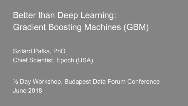 Better than Deep Learning:
Gradient Boosting Machines (GBM)
Szilárd Pafka, PhD
Chief Scientist, Epoch (USA)
½ Day Workshop, Budapest Data Forum Conference
June 2018
