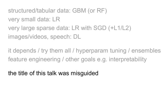 structured/tabular data: GBM (or RF)
very small data: LR
very large sparse data: LR with SGD (+L1/L2)
images/videos, speech: DL
it depends / try them all / hyperparam tuning / ensembles
feature engineering / other goals e.g. interpretability
the title of this talk was misguided
