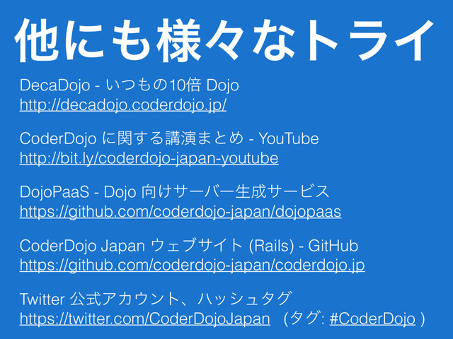ଞʹ΋༷ʑͳτϥΠ
DecaDojo - ͍ͭ΋ͷ10ഒ Dojo
http://decadojo.coderdojo.jp/
CoderDojo ʹؔ͢Δߨԋ·ͱΊ - YouTube 
http://bit.ly/coderdojo-japan-youtube
DojoPaaS - Dojo ޲͚αʔόʔੜ੒αʔϏε
https://github.com/coderdojo-japan/dojopaas
CoderDojo Japan ΢ΣϒαΠτ (Rails) - GitHub
https://github.com/coderdojo-japan/coderdojo.jp
Twitter ެࣜΞΧ΢ϯτɺϋογϡλά
https://twitter.com/CoderDojoJapan (λά: #CoderDojo )
