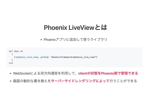 Phoenix LiveViewとは
Phoenixアプリに追加して使うライブラリ
WebSocketによる双方向通信を利用して、clientの状態をPhoenix側で管理できる
画面の動的な書き換えをサーバーサイドレンダリングによって行うことができる
