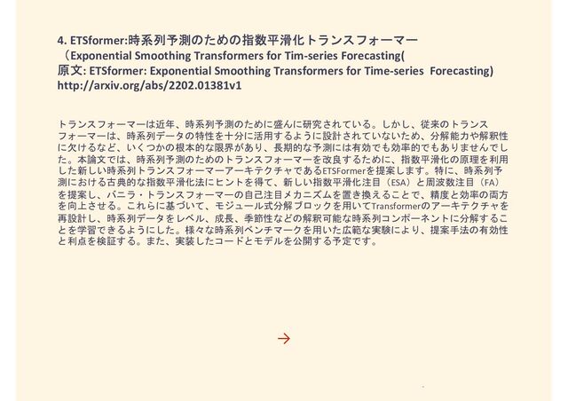 4. ETSformer:時系列予測のための指数平滑化トランスフォーマー
（Exponential Smoothing Transformers for Tim-series Forecasting(
原文: ETSformer: Exponential Smoothing Transformers for Time-series Forecasting)
http://arxiv.org/abs/2202.01381v1
トランスフォーマーは近年、時系列予測のために盛んに研究されている。しかし、従来のトランス
フォーマーは、時系列データの特性を十分に活用するように設計されていないため、分解能力や解釈性
に欠けるなど、いくつかの根本的な限界があり、長期的な予測には有効でも効率的でもありませんでし
た。本論文では、時系列予測のためのトランスフォーマーを改良するために、指数平滑化の原理を利用
した新しい時系列トランスフォーマーアーキテクチャであるETSFormerを提案します。特に、時系列予
測における古典的な指数平滑化法にヒントを得て、新しい指数平滑化注目（ESA）と周波数注目（FA）
を提案し、バニラ・トランスフォーマーの自己注目メカニズムを置き換えることで、精度と効率の両方
を向上させる。これらに基づいて、モジュール式分解ブロックを用いてTransformerのアーキテクチャを
再設計し、時系列データをレベル、成長、季節性などの解釈可能な時系列コンポーネントに分解するこ
とを学習できるようにした。様々な時系列ベンチマークを用いた広範な実験により、提案手法の有効性
と利点を検証する。また、実装したコードとモデルを公開する予定です。
→
