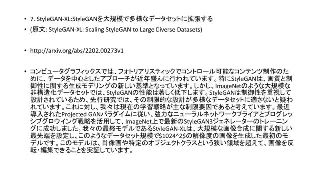 • 7. StyleGAN-XL:StyleGANを大規模で多様なデータセットに拡張する
• (原文: StyleGAN-XL: Scaling StyleGAN to Large Diverse Datasets)
• http://arxiv.org/abs/2202.00273v1
• コンピュータグラフィックスで 、フォトリアリスティックでコントロール可能なコンテンツ制作 た
めに、データを中心としたアプローチが近年盛んに行われています。特にStyleGAN 、画質と制
御性に関する生成モデリング 新しい基準となっています。しかし、ImageNet ような大規模な
非構造化データセットで 、StyleGAN 性能 著しく低下します。StyleGAN 制御性を重視して
設計されているため、先行研究で 、そ 制限的な設計が多様なデータセットに適さないと疑わ
れています。これに対し、我々 現在 学習戦略が主な制限要因であると考えています。最近
導入されたProjected GANパラダイムに従い、強力なニューラルネットワークプライアとプログレッ
シブグロウイング戦略を活用して、ImageNet上で最新 StyleGAN3ジェネレーター トレーニン
グに成功しました。我々 最終モデルであるStyleGAN-XL 、大規模な画像合成に関する新しい
最先端を設定し、こ ようなデータセット規模で$1024^2$ 解像度 画像を生成した最初 モ
デルです。こ モデル 、肖像画や特定 オブジェクトクラスという狭い領域を超えて、画像を反
転・編集できることを実証しています。
