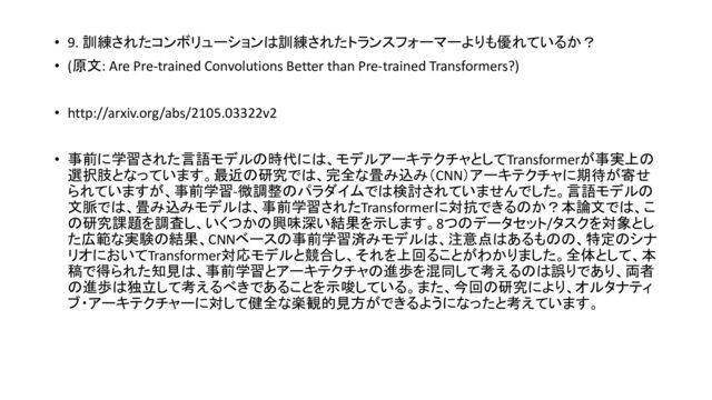 • 9. 訓練されたコンボリューション 訓練されたトランスフォーマーよりも優れているか？
• (原文: Are Pre-trained Convolutions Better than Pre-trained Transformers?)
• http://arxiv.org/abs/2105.03322v2
• 事前に学習された言語モデル 時代に 、モデルアーキテクチャとしてTransformerが事実上
選択肢となっています。最近 研究で 、完全な畳み込み（CNN）アーキテクチャに期待が寄せ
られていますが、事前学習-微調整 パラダイムで 検討されていませんでした。言語モデル
文脈で 、畳み込みモデル 、事前学習されたTransformerに対抗できる か？本論文で 、こ
研究課題を調査し、いくつか 興味深い結果を示します。8つ データセット/タスクを対象とし
た広範な実験 結果、CNNベース 事前学習済みモデル 、注意点 あるも 、特定 シナ
リオにおいてTransformer対応モデルと競合し、それを上回ることがわかりました。全体として、本
稿で得られた知見 、事前学習とアーキテクチャ 進歩を混同して考える 誤りであり、両者
進歩 独立して考えるべきであることを示唆している。また、今回 研究により、オルタナティ
ブ・アーキテクチャーに対して健全な楽観的見方ができるようになったと考えています。
