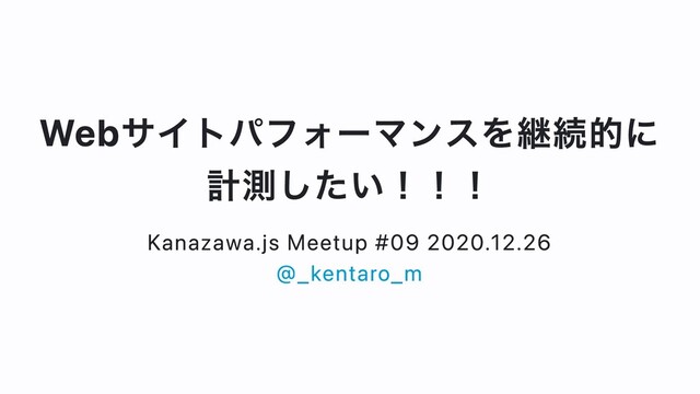 Webサイトパフォーマンスを継続的に
計測したい！！！
Kanazawa.js Meetup #09 2020.12.26
@_kentaro_m
