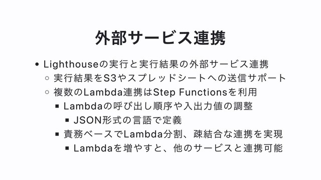 外部サービス連携
Lighthouseの実⾏と実⾏結果の外部サービス連携
実⾏結果をS3やスプレッドシートへの送信サポート
複数のLambda連携はStep Functionsを利⽤
Lambdaの呼び出し順序や⼊出⼒値の調整
JSON形式の⾔語で定義
責務ベースでLambda分割、疎結合な連携を実現
Lambdaを増やすと、他のサービスと連携可能
