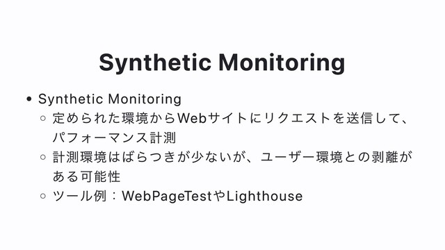 Synthetic Monitoring
Synthetic Monitoring
定められた環境からWebサイトにリクエストを送信して、
パフォーマンス計測
計測環境はばらつきが少ないが、ユーザー環境との剥離が
ある可能性
ツール例：WebPageTestやLighthouse
