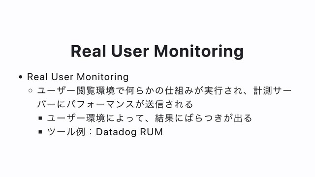 Real User Monitoring
Real User Monitoring
ユーザー閲覧環境で何らかの仕組みが実⾏され、計測サー
バーにパフォーマンスが送信される
ユーザー環境によって、結果にばらつきが出る
ツール例：Datadog RUM
