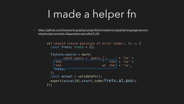 I made a helper fn
- https://github.com/Quramy/ts-graphql-plugin/blob/master/src/graphql-language-service-
adapter/get-semantic-diagonistics.test.ts#L69-L84
it('should return position of error token', () => {
const frets: Frets = {};
fixture.source = mark(
' const query = `query {`; ' + '\n' +
'%%% ^ %%%' + '\n' +
'%%% a1 %%%' + '\n',
frets,
);
const actual = validateFn();
expect(actual[0].start).toBe(frets.a1.pos);
});
