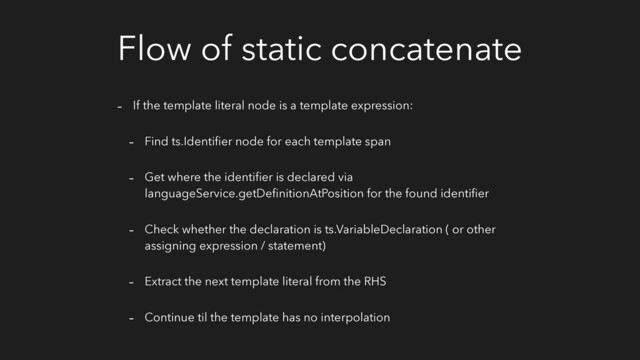 Flow of static concatenate
- If the template literal node is a template expression:
- Find ts.Identiﬁer node for each template span
- Get where the identiﬁer is declared via
languageService.getDeﬁnitionAtPosition for the found identiﬁer
- Check whether the declaration is ts.VariableDeclaration ( or other
assigning expression / statement)
- Extract the next template literal from the RHS
- Continue til the template has no interpolation
