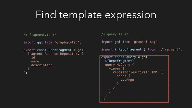 Find template expression
/* fragment.ts */
import gql from 'graphql-tag';
export const RepoFragment = gql`
fragment Repo on Repository {
id
name
description
}
`;
/* query.ts */
import gql from 'graphql-tag';
import { RepoFragment } from './fragment';
export const query = gql`
${RepoFragment}
query MyQuery {
viewer {
repositories(first: 100) {
nodes {
...Repo
}
}
}
}
`;
