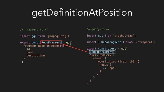getDeﬁnitionAtPosition
/* fragment.ts */
import gql from 'graphql-tag';
export const RepoFragment = gql`
fragment Repo on Repository {
id
name
description
}
`;
/* query.ts */
import gql from 'graphql-tag';
import { RepoFragment } from './fragment';
export const query = gql`
${RepoFragment}
query MyQuery {
viewer {
repositories(first: 100) {
nodes {
...Repo
}
}
}
}
`;
