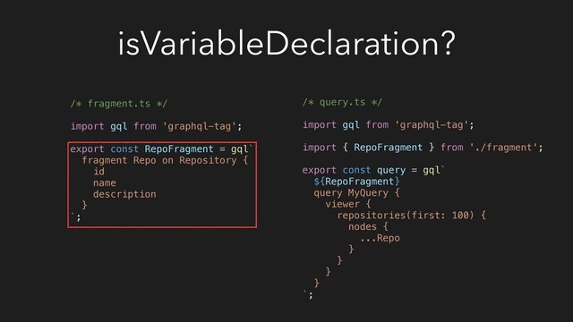 isVariableDeclaration?
/* fragment.ts */
import gql from 'graphql-tag';
export const RepoFragment = gql`
fragment Repo on Repository {
id
name
description
}
`;
/* query.ts */
import gql from 'graphql-tag';
import { RepoFragment } from './fragment';
export const query = gql`
${RepoFragment}
query MyQuery {
viewer {
repositories(first: 100) {
nodes {
...Repo
}
}
}
}
`;
