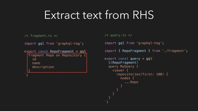 Extract text from RHS
/* fragment.ts */
import gql from 'graphql-tag';
export const RepoFragment = gql`
fragment Repo on Repository {
id
name
description
}
`;
/* query.ts */
import gql from 'graphql-tag';
import { RepoFragment } from './fragment';
export const query = gql`
${RepoFragment}
query MyQuery {
viewer {
repositories(first: 100) {
nodes {
...Repo
}
}
}
}
`;
