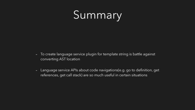 Summary
- To create language service plugin for template string is battle against
converting AST location
- Language service APIs about code navigations(e.g. go to deﬁnition, get
references, get call stack) are so much useful in certain situations
