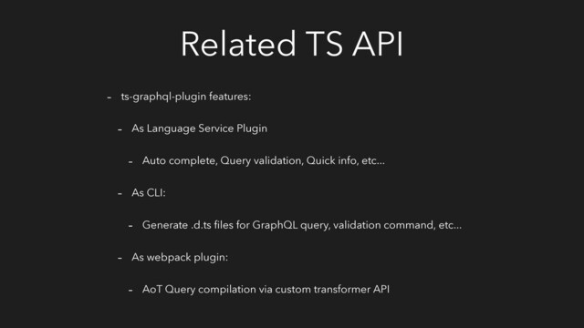 Related TS API
- ts-graphql-plugin features:
- As Language Service Plugin
- Auto complete, Query validation, Quick info, etc...
- As CLI:
- Generate .d.ts ﬁles for GraphQL query, validation command, etc...
- As webpack plugin:
- AoT Query compilation via custom transformer API
