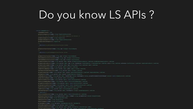 Do you know LS APIs ?
interface LanguageService {
cleanupSemanticCache(): void;
getSyntacticDiagnostics(fileName: string): DiagnosticWithLocation[];
/** The first time this is called, it will return global diagnostics (no location). */
getSemanticDiagnostics(fileName: string): Diagnostic[];
getSuggestionDiagnostics(fileName: string): DiagnosticWithLocation[];
getCompilerOptionsDiagnostics(): Diagnostic[];
/**
* @deprecated Use getEncodedSyntacticClassifications instead.
*/
getSyntacticClassifications(fileName: string, span: TextSpan): ClassifiedSpan[];
/**
* @deprecated Use getEncodedSemanticClassifications instead.
*/
getSemanticClassifications(fileName: string, span: TextSpan): ClassifiedSpan[];
getEncodedSyntacticClassifications(fileName: string, span: TextSpan): Classifications;
getEncodedSemanticClassifications(fileName: string, span: TextSpan): Classifications;
getCompletionsAtPosition(fileName: string, position: number, options: GetCompletionsAtPositionOptions | undefined): WithMetadata | undefined;
getCompletionEntryDetails(fileName: string, position: number, name: string, formatOptions: FormatCodeOptions | FormatCodeSettings | undefined, source: string | undefined, preferences: UserPreferences | undefined): CompletionEntryDetails | undefined;
getCompletionEntrySymbol(fileName: string, position: number, name: string, source: string | undefined): Symbol | undefined;
getQuickInfoAtPosition(fileName: string, position: number): QuickInfo | undefined;
getNameOrDottedNameSpan(fileName: string, startPos: number, endPos: number): TextSpan | undefined;
getBreakpointStatementAtPosition(fileName: string, position: number): TextSpan | undefined;
getSignatureHelpItems(fileName: string, position: number, options: SignatureHelpItemsOptions | undefined): SignatureHelpItems | undefined;
getRenameInfo(fileName: string, position: number, options?: RenameInfoOptions): RenameInfo;
findRenameLocations(fileName: string, position: number, findInStrings: boolean, findInComments: boolean, providePrefixAndSuffixTextForRename?: boolean): readonly RenameLocation[] | undefined;
getSmartSelectionRange(fileName: string, position: number): SelectionRange;
getDefinitionAtPosition(fileName: string, position: number): readonly DefinitionInfo[] | undefined;
getDefinitionAndBoundSpan(fileName: string, position: number): DefinitionInfoAndBoundSpan | undefined;
getTypeDefinitionAtPosition(fileName: string, position: number): readonly DefinitionInfo[] | undefined;
getImplementationAtPosition(fileName: string, position: number): readonly ImplementationLocation[] | undefined;
getReferencesAtPosition(fileName: string, position: number): ReferenceEntry[] | undefined;
findReferences(fileName: string, position: number): ReferencedSymbol[] | undefined;
getDocumentHighlights(fileName: string, position: number, filesToSearch: string[]): DocumentHighlights[] | undefined;
/** @deprecated */
getOccurrencesAtPosition(fileName: string, position: number): readonly ReferenceEntry[] | undefined;
getNavigateToItems(searchValue: string, maxResultCount?: number, fileName?: string, excludeDtsFiles?: boolean): NavigateToItem[];
getNavigationBarItems(fileName: string): NavigationBarItem[];
getNavigationTree(fileName: string): NavigationTree;
getOutliningSpans(fileName: string): OutliningSpan[];
getTodoComments(fileName: string, descriptors: TodoCommentDescriptor[]): TodoComment[];
getBraceMatchingAtPosition(fileName: string, position: number): TextSpan[];
getIndentationAtPosition(fileName: string, position: number, options: EditorOptions | EditorSettings): number;
getFormattingEditsForRange(fileName: string, start: number, end: number, options: FormatCodeOptions | FormatCodeSettings): TextChange[];
