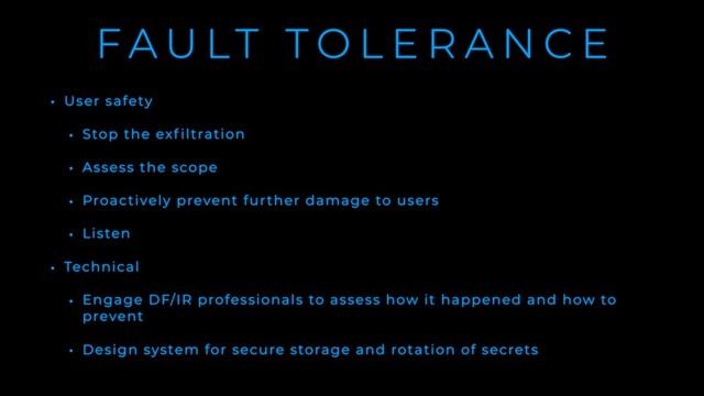 F A U LT T O L E R A N C E
• User safety
• Stop the exf iltration
• Assess the scope
• Proactively prevent further damage to users
• Listen
• Technical
• Engage DF/IR professionals to assess how it happened and how to
prevent
• Design system for secure storage and rotation of secrets
