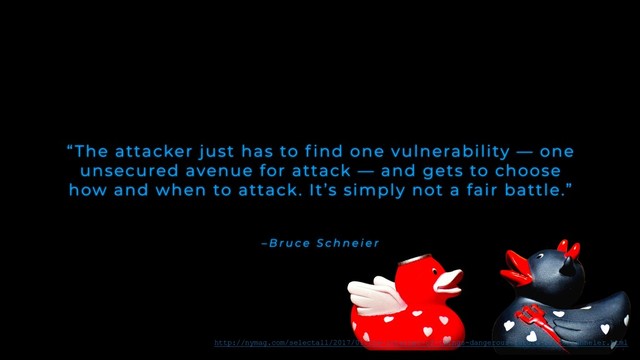 – B r u c e S c h n e i e r
“The attacker just has to f ind one vulnerability — one
unsecured avenue for attack — and gets to choose
how and when to attack. It’s simply not a fair battle.”
http://nymag.com/selectall/2017/01/the-internet-of-things-dangerous-future-bruce-schneier.html
