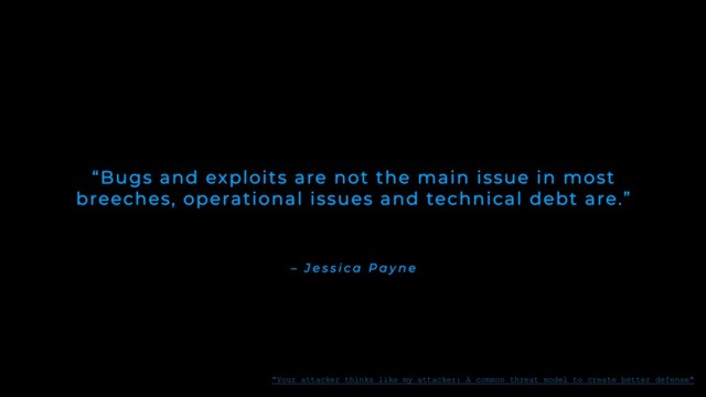 – J e s s i c a P a y n e
“Bugs and exploits are not the main issue in most
breeches, operational issues and technical debt are.”
"Your attacker thinks like my attacker: A common threat model to create better defense"
