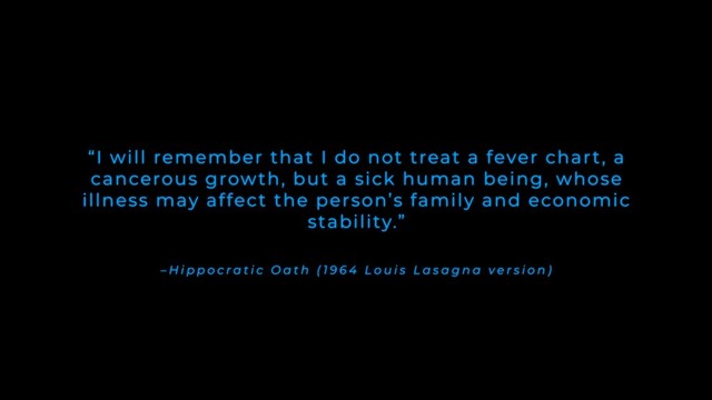 – H i p p o c r a t i c O a t h ( 1 9 6 4 L o u i s L a s a g n a v e r s i o n )
“I will remember that I do not treat a fever chart, a
cancerous growth, but a sick human being, whose
illness may affect the person’s family and economic
stability.”
