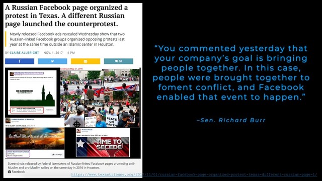 – S e n . R i c h a r d B u r r
“You commented yesterday that
your company’s goal is bringing
people together. In this case,
people were brought together to
foment conflict, and Facebook
enabled that event to happen.”
https://www.texastribune.org/2017/11/01/russian-facebook-page-organized-protest-texas-different-russian-page-l/

