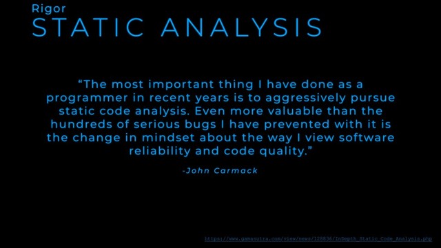 S T A T I C A N A LY S I S
Rigor
“The most important thing I have done as a
programmer in recent years is to aggressively pursue
static code analysis. Even more valuable than the
hundreds of serious bugs I have prevented with it is
the change in mindset about the way I view software
reliability and code quality.”
- J o h n C a r m a c k
https://www.gamasutra.com/view/news/128836/InDepth_Static_Code_Analysis.php
