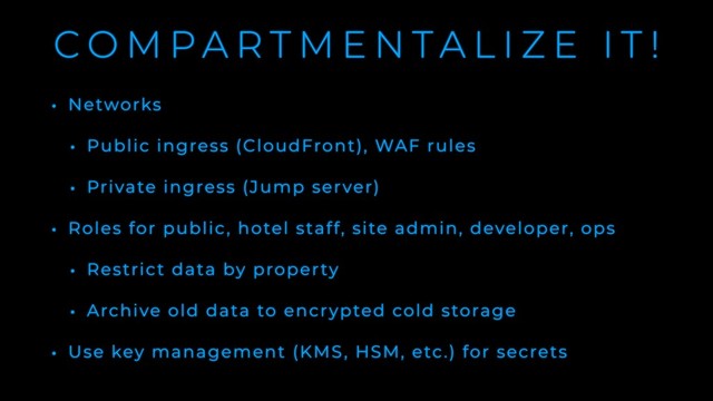 C O M P A R T M E N T A L I Z E I T !
• Networks
• Public ingress (CloudFront), WAF rules
• Private ingress (Jump server)
• Roles for public, hotel staff, site admin, developer, ops
• Restrict data by property
• Archive old data to encrypted cold storage
• Use key management (KMS, HSM, etc.) for secrets
