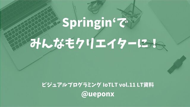 Springin‘で
みんなもクリエイターに！
ビジュアルプログラミング IoTLT vol.11 LT資料
@ueponx
