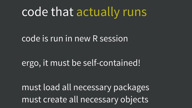 code that actually runs
code is run in new R session
ergo, it must be self-contained!
must load all necessary packages
must create all necessary objects
