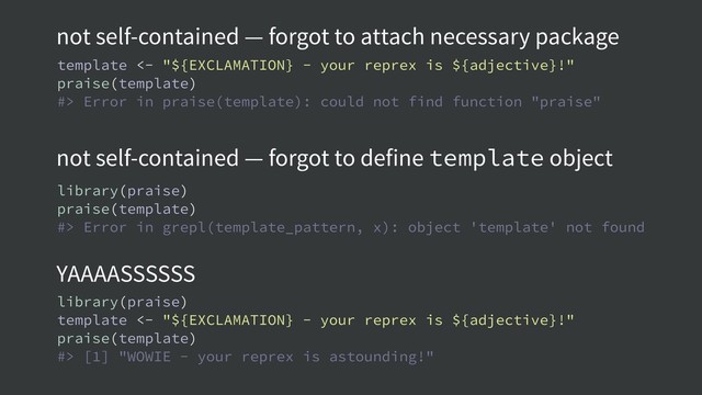 not self-contained — forgot to attach necessary package
not self-contained — forgot to define template object
YAAAASSSSSS
template <- "${EXCLAMATION} - your reprex is ${adjective}!"
praise(template)
#> Error in praise(template): could not find function "praise"
library(praise)
praise(template)
#> Error in grepl(template_pattern, x): object 'template' not found
library(praise)
template <- "${EXCLAMATION} - your reprex is ${adjective}!"
praise(template)
#> [1] "WOWIE - your reprex is astounding!"
