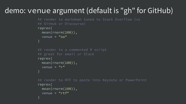 demo: venue argument (default is "gh" for GitHub)
## render to markdown tuned to Stack Overflow (vs
## GitHub or Discourse)
reprex(
mean(rnorm(100)),
venue = "so"
)
## render to a commented R script
## great for email or Slack
reprex(
mean(rnorm(100)),
venue = "r"
)
## render to RTF to paste into Keynote or PowerPoint
reprex(
mean(rnorm(100)),
venue = "rtf"
)
