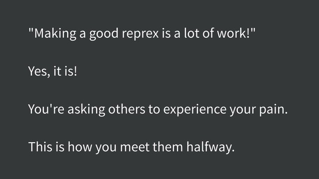 "Making a good reprex is a lot of work!"
Yes, it is!
You're asking others to experience your pain.
This is how you meet them halfway.
