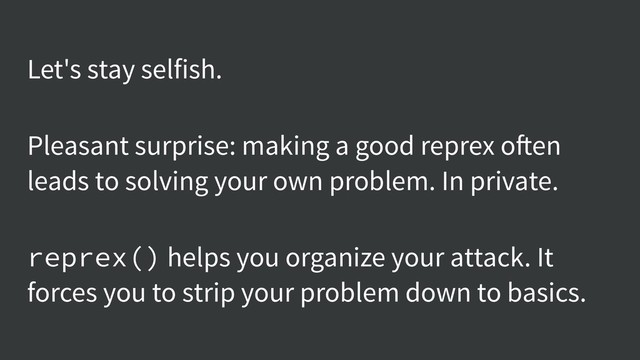 Let's stay selfish.
Pleasant surprise: making a good reprex often
leads to solving your own problem. In private.
reprex() helps you organize your attack. It
forces you to strip your problem down to basics.
